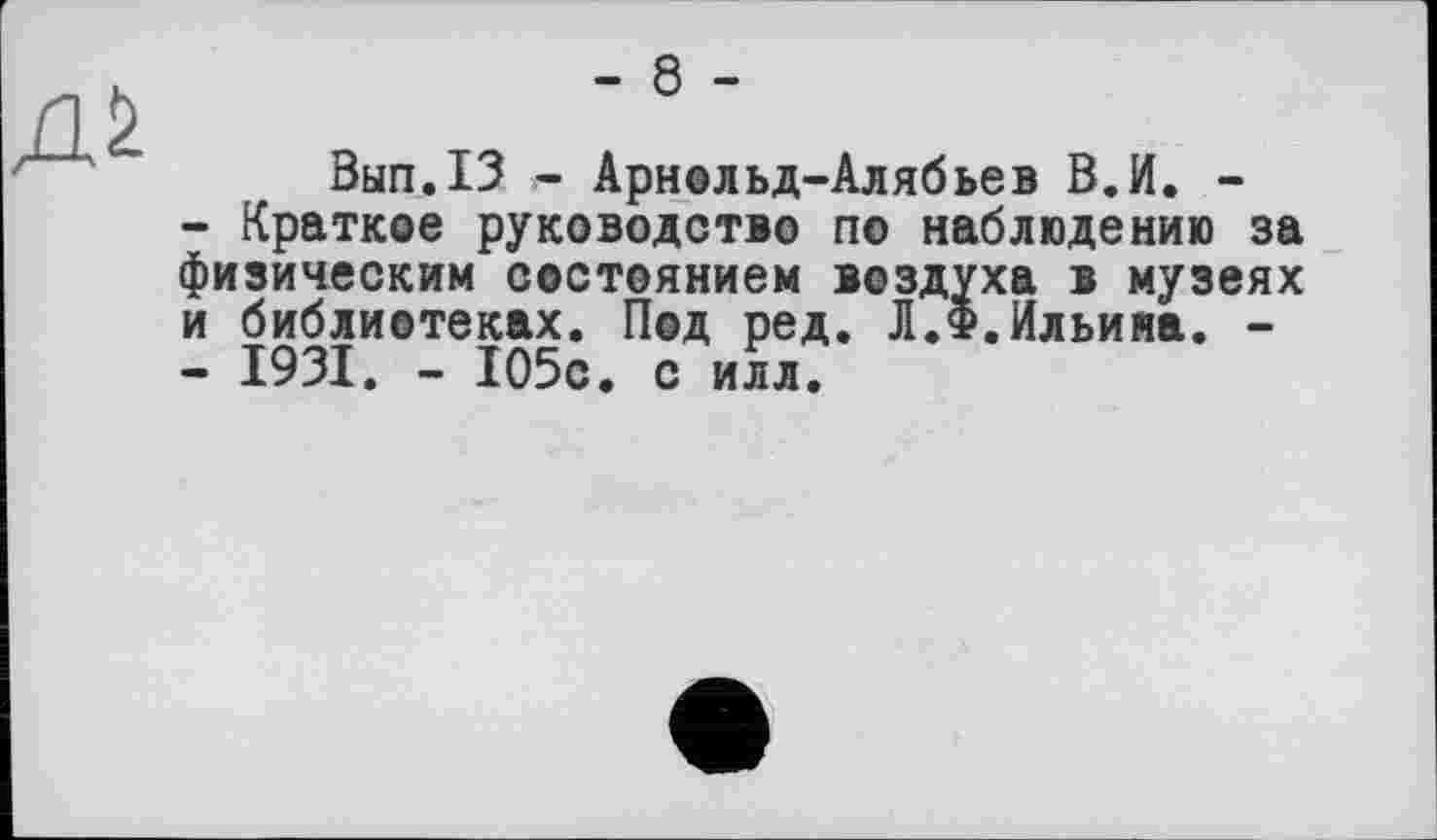 ﻿- 8 -
Вып.13 і- Арнольд-Алябьев В.И. -
-	Краткое руководство по наблюдению за физическим состоянием воздуха в музеях и библиотеках. Под ред. Л.Ф.Ильина. -
-	1931. - 105с. с илл.